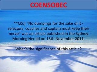 COENSOBEC

   **Q5:) “No dumpings for the sake of it -
selectors, coaches and captain must keep their
 nerve” was an article published in the Sydney
   Morning Herald on 13th November 2011.

    What’s the significance of this article?
 
