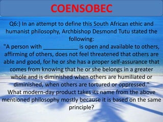 COENSOBEC
   Q6:) In an attempt to define this South African ethic and
 humanist philosophy, Archbishop Desmond Tutu stated the
                           following:
"A person with ___________ is open and available to others,
 affirming of others, does not feel threatened that others are
able and good, for he or she has a proper self-assurance that
   comes from knowing that he or she belongs in a greater
    whole and is diminished when others are humiliated or
     diminished, when others are tortured or oppressed."
  What modern-day product takes its name from the above
mentioned philosophy mostly because it is based on the same
                           principle?
 