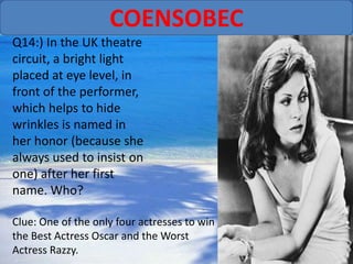 COENSOBEC
Q14:) In the UK theatre
circuit, a bright light
placed at eye level, in
front of the performer,
which helps to hide
wrinkles is named in
her honor (because she
always used to insist on
one) after her first
name. Who?

Clue: One of the only four actresses to win
the Best Actress Oscar and the Worst
Actress Razzy.
 