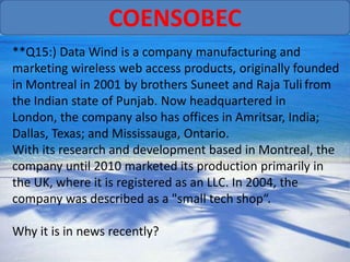 COENSOBEC
**Q15:) Data Wind is a company manufacturing and
marketing wireless web access products, originally founded
in Montreal in 2001 by brothers Suneet and Raja Tuli from
the Indian state of Punjab. Now headquartered in
London, the company also has offices in Amritsar, India;
Dallas, Texas; and Mississauga, Ontario.
With its research and development based in Montreal, the
company until 2010 marketed its production primarily in
the UK, where it is registered as an LLC. In 2004, the
company was described as a "small tech shop“.

Why it is in news recently?
 