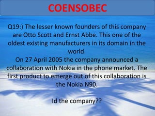 COENSOBEC
Q19:) The lesser known founders of this company
   are Otto Scott and Ernst Abbe. This one of the
oldest existing manufacturers in its domain in the
                       world.
    On 27 April 2005 the company announced a
collaboration with Nokia in the phone market. The
first product to emerge out of this collaboration is
                   the Nokia N90.

                Id the company??
 