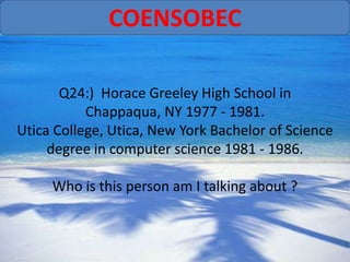 COENSOBEC

       Q24:) Horace Greeley High School in
           Chappaqua, NY 1977 - 1981.
Utica College, Utica, New York Bachelor of Science
     degree in computer science 1981 - 1986.

     Who is this person am I talking about ?
 
