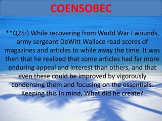COENSOBEC
**Q25:) While recovering from World War I wounds,
    army sergeant DeWitt Wallace read scores of
magazines and articles to while away the time. It was
then that he realized that some articles had far more
 enduring appeal and interest than others, and that
    even these could be improved by vigorously
  condensing them and focusing on the essentials.
     Keeping this In mind, What did he create?
 