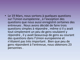 • Le 19 Mars, nous sortons à quelques questions
sur l'Union européenne , à l'exception des
questions que nous aussi enregistré certaines des
entrevues . Nous avons décidé de faire trois
questions simples à répondre , même si il y avait
tout simplement un peu de gens voulaient y
répondre , il y avait beaucoup de gens au courant
des questions dans l'Union européenne et
n'étaient pas très important . Bien que peu de
gens répondent à l'entrevue, nous obtenons 23
personnes .
 