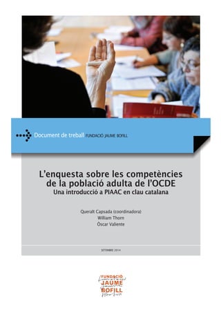 Document de treball FUNDACIÓ JAUME BOFILL 
L’enquesta sobre les competències 
de la població adulta de l’OCDE 
Una introducció a PIAAC en clau catalana 
Queralt Capsada (coordinadora) 
William Thorn 
Òscar Valiente 
SETEMBRE 2014 
 