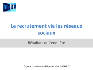 Le recrutement via les réseaux sociaux Résultats de l’enquête Enquête conduite en 2011 par Clotilde GUEROUT  1 