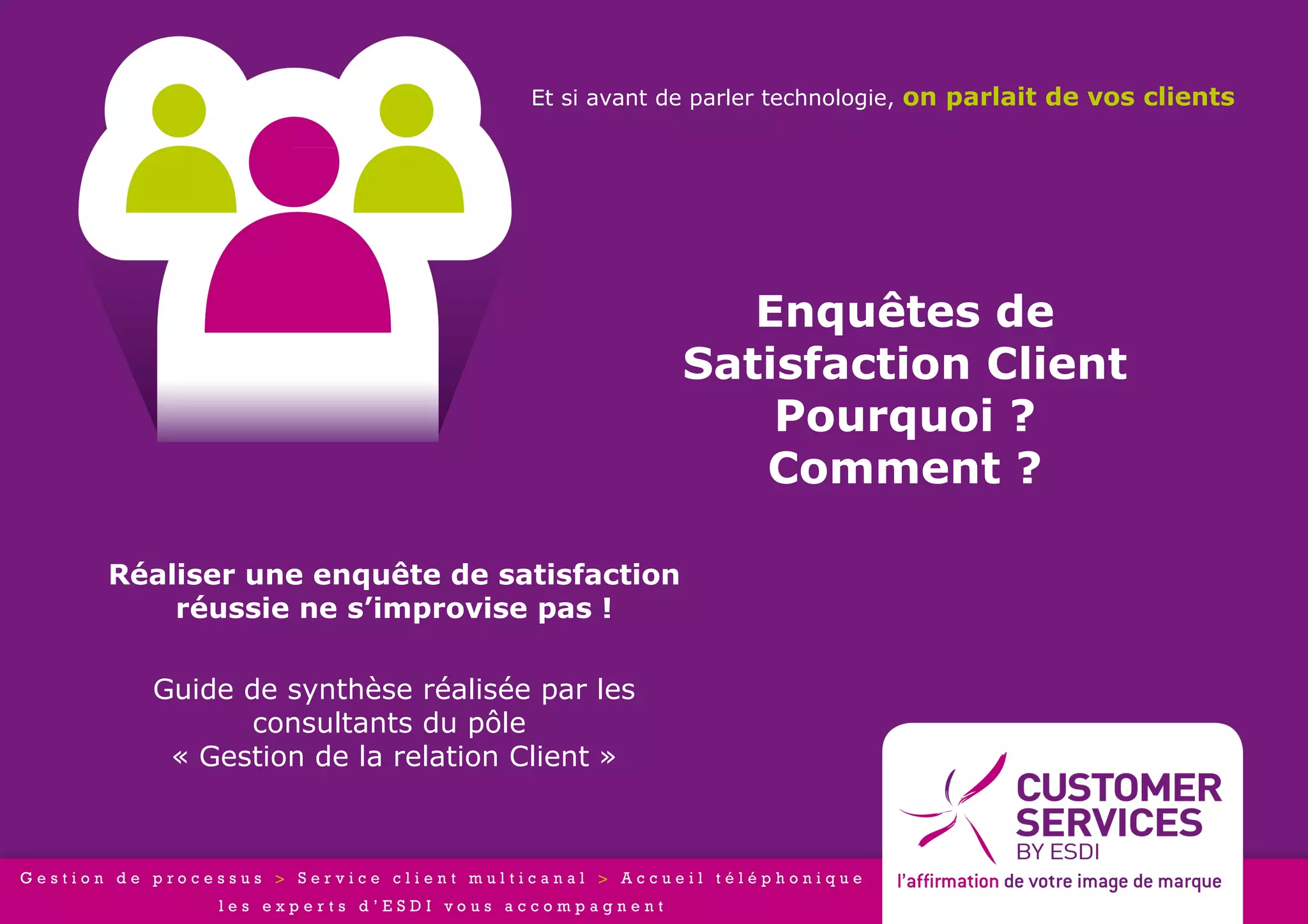 Et si avant de parler technologie, on parlait de vos clients




                                           Enquêtes de
                                        Satisfaction Client
                                            Pourquoi ?
                                           Comment ?

Réaliser une enquête de satisfaction
    réussie ne s’improvise pas !

  Guide de synthèse réalisée par les
         consultants du pôle
   « Gestion de la relation Client »
 