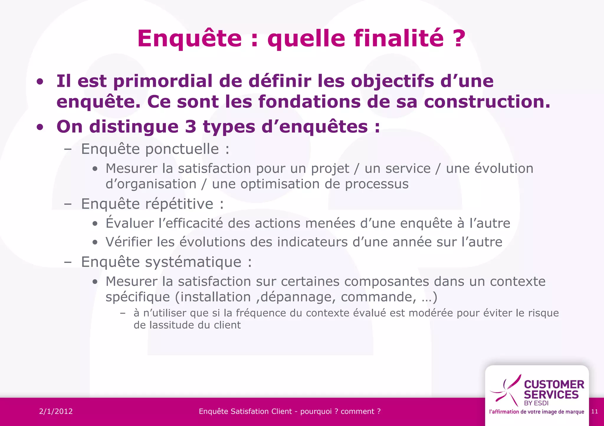 Enquête : quelle finalité ?
• Il est primordial de définir les objectifs d’une
  enquête. Ce sont les fondations de sa construction.
• On distingue 3 types d’enquêtes :
     – Enquête ponctuelle :
           • Mesurer la satisfaction pour un projet / un service / une évolution
             d’organisation / une optimisation de processus
     – Enquête répétitive :
           • Évaluer l’efficacité des actions menées d’une enquête à l’autre
           • Vérifier les évolutions des indicateurs d’une année sur l’autre
     – Enquête systématique :
           • Mesurer la satisfaction sur certaines composantes dans un contexte
             spécifique (installation ,dépannage, commande, …)
               – à n’utiliser que si la fréquence du contexte évalué est modérée pour éviter le risque
                 de lassitude du client




2/1/2012                      Enquête Satisfation Client - pourquoi ? comment ?                          11
 