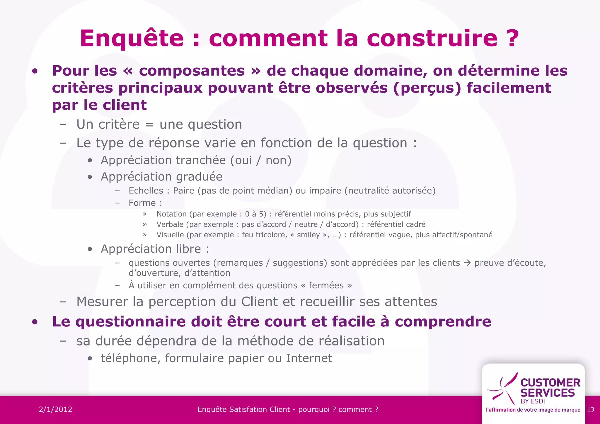 Enquête : comment la construire ?
• Pour les « composantes » de chaque domaine, on détermine les
  critères principaux pouvant être observés (perçus) facilement
  par le client
    – Un critère = une question
    – Le type de réponse varie en fonction de la question :
           • Appréciation tranchée (oui / non)
           • Appréciation graduée
               – Echelles : Paire (pas de point médian) ou impaire (neutralité autorisée)
               – Forme :
                     »   Notation (par exemple : 0 à 5) : référentiel moins précis, plus subjectif
                     »   Verbale (par exemple : pas d’accord / neutre / d’accord) : référentiel cadré
                     »   Visuelle (par exemple : feu tricolore, « smiley », …) : référentiel vague, plus affectif/spontané

           • Appréciation libre :
               – questions ouvertes (remarques / suggestions) sont appréciées par les clients  preuve d’écoute,
                 d’ouverture, d’attention
               – À utiliser en complément des questions « fermées »

    – Mesurer la perception du Client et recueillir ses attentes
• Le questionnaire doit être court et facile à comprendre
    – sa durée dépendra de la méthode de réalisation
           • téléphone, formulaire papier ou Internet



2/1/2012                            Enquête Satisfation Client - pourquoi ? comment ?                                        13
 