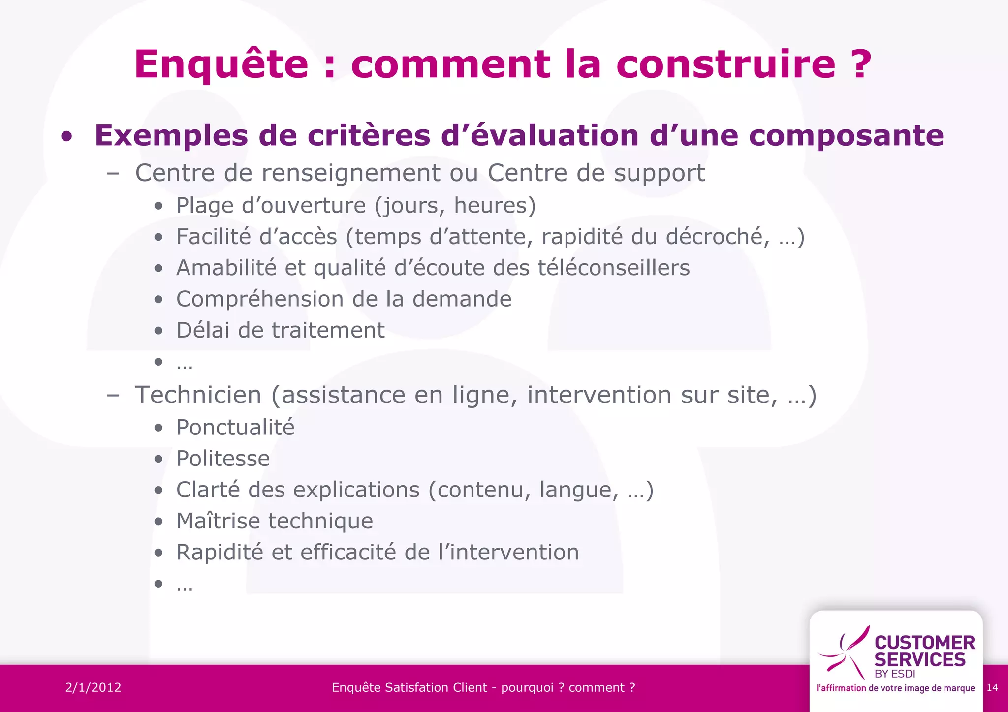 Enquête : comment la construire ?
• Exemples de critères d’évaluation d’une composante
     – Centre de renseignement ou Centre de support
           •   Plage d’ouverture (jours, heures)
           •   Facilité d’accès (temps d’attente, rapidité du décroché, …)
           •   Amabilité et qualité d’écoute des téléconseillers
           •   Compréhension de la demande
           •   Délai de traitement
           •   …
     – Technicien (assistance en ligne, intervention sur site, …)
           •   Ponctualité
           •   Politesse
           •   Clarté des explications (contenu, langue, …)
           •   Maîtrise technique
           •   Rapidité et efficacité de l’intervention
           •   …



2/1/2012                     Enquête Satisfation Client - pourquoi ? comment ?   14
 