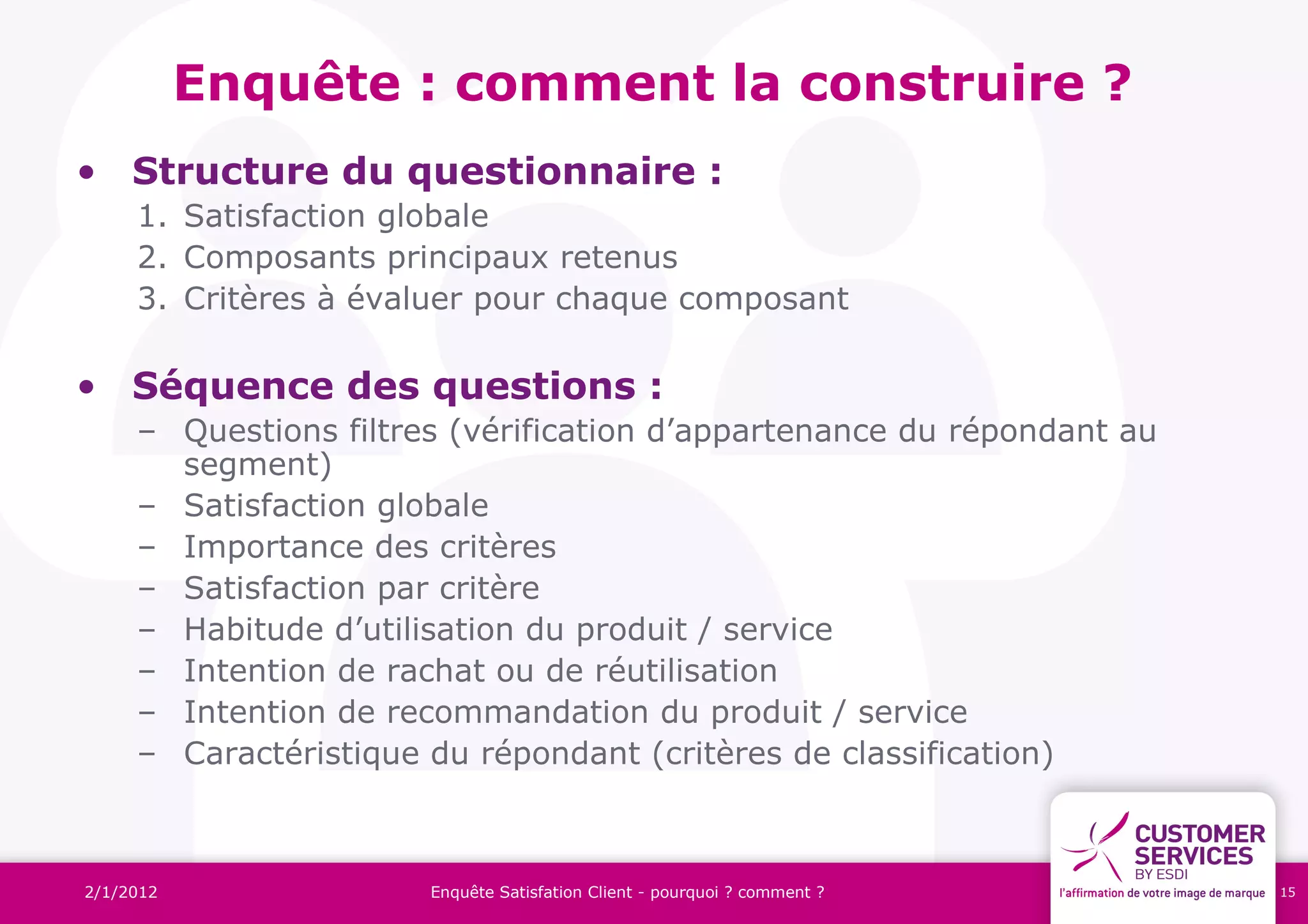 Enquête : comment la construire ?
• Structure du questionnaire :
     1. Satisfaction globale
     2. Composants principaux retenus
     3. Critères à évaluer pour chaque composant

• Séquence des questions :
     – Questions filtres (vérification d’appartenance du répondant au
       segment)
     – Satisfaction globale
     – Importance des critères
     – Satisfaction par critère
     – Habitude d’utilisation du produit / service
     – Intention de rachat ou de réutilisation
     – Intention de recommandation du produit / service
     – Caractéristique du répondant (critères de classification)



2/1/2012               Enquête Satisfation Client - pourquoi ? comment ?   15
 