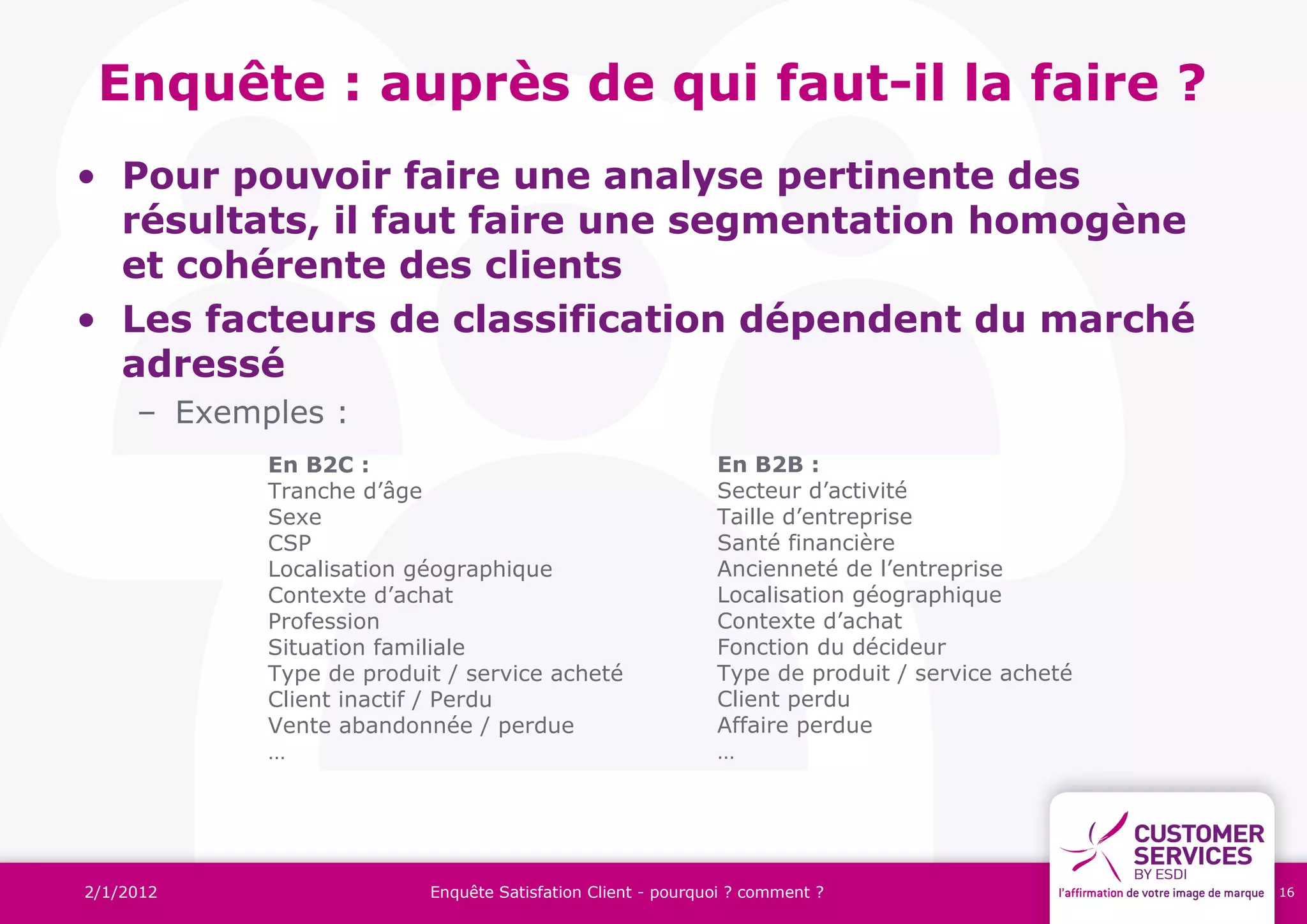 Enquête : auprès de qui faut-il la faire ?
• Pour pouvoir faire une analyse pertinente des
  résultats, il faut faire une segmentation homogène
  et cohérente des clients
• Les facteurs de classification dépendent du marché
  adressé
     – Exemples :
            En B2C :                                         En B2B :
            Tranche d’âge                                    Secteur d’activité
            Sexe                                             Taille d’entreprise
            CSP                                              Santé financière
            Localisation géographique                        Ancienneté de l’entreprise
            Contexte d’achat                                 Localisation géographique
            Profession                                       Contexte d’achat
            Situation familiale                              Fonction du décideur
            Type de produit / service acheté                 Type de produit / service acheté
            Client inactif / Perdu                           Client perdu
            Vente abandonnée / perdue                        Affaire perdue
            …                                                …




2/1/2012                  Enquête Satisfation Client - pourquoi ? comment ?                     16
 
