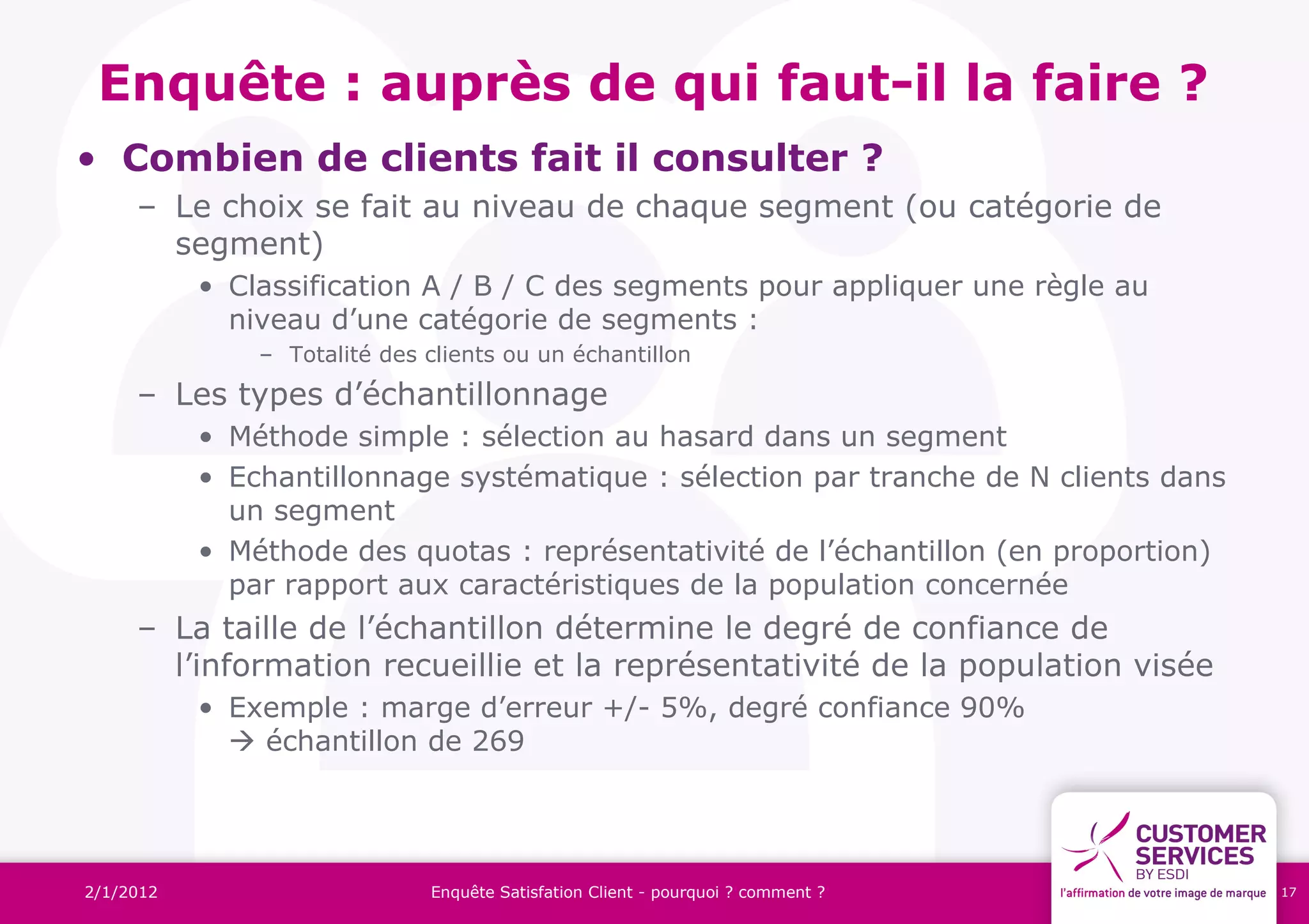 Enquête : auprès de qui faut-il la faire ?
• Combien de clients fait il consulter ?
     – Le choix se fait au niveau de chaque segment (ou catégorie de
       segment)
           • Classification A / B / C des segments pour appliquer une règle au
             niveau d’une catégorie de segments :
               – Totalité des clients ou un échantillon
     – Les types d’échantillonnage
           • Méthode simple : sélection au hasard dans un segment
           • Echantillonnage systématique : sélection par tranche de N clients dans
             un segment
           • Méthode des quotas : représentativité de l’échantillon (en proportion)
             par rapport aux caractéristiques de la population concernée
     – La taille de l’échantillon détermine le degré de confiance de
       l’information recueillie et la représentativité de la population visée
           • Exemple : marge d’erreur +/- 5%, degré confiance 90%
              échantillon de 269




2/1/2012                      Enquête Satisfation Client - pourquoi ? comment ?       17
 