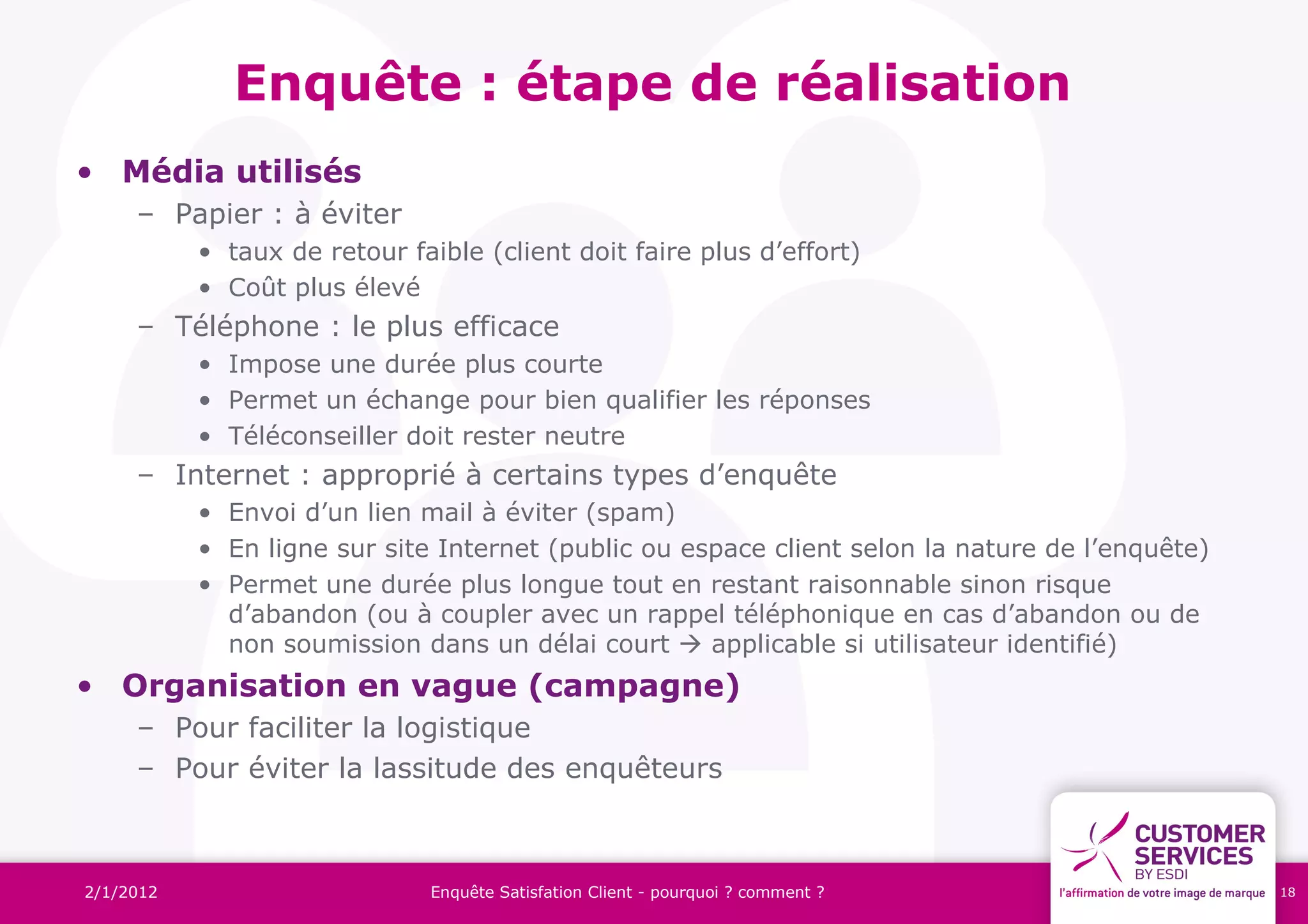 Enquête : étape de réalisation
• Média utilisés
     – Papier : à éviter
           • taux de retour faible (client doit faire plus d’effort)
           • Coût plus élevé
     – Téléphone : le plus efficace
           • Impose une durée plus courte
           • Permet un échange pour bien qualifier les réponses
           • Téléconseiller doit rester neutre
     – Internet : approprié à certains types d’enquête
           • Envoi d’un lien mail à éviter (spam)
           • En ligne sur site Internet (public ou espace client selon la nature de l’enquête)
           • Permet une durée plus longue tout en restant raisonnable sinon risque
             d’abandon (ou à coupler avec un rappel téléphonique en cas d’abandon ou de
             non soumission dans un délai court  applicable si utilisateur identifié)
• Organisation en vague (campagne)
     – Pour faciliter la logistique
     – Pour éviter la lassitude des enquêteurs



2/1/2012                       Enquête Satisfation Client - pourquoi ? comment ?                 18
 