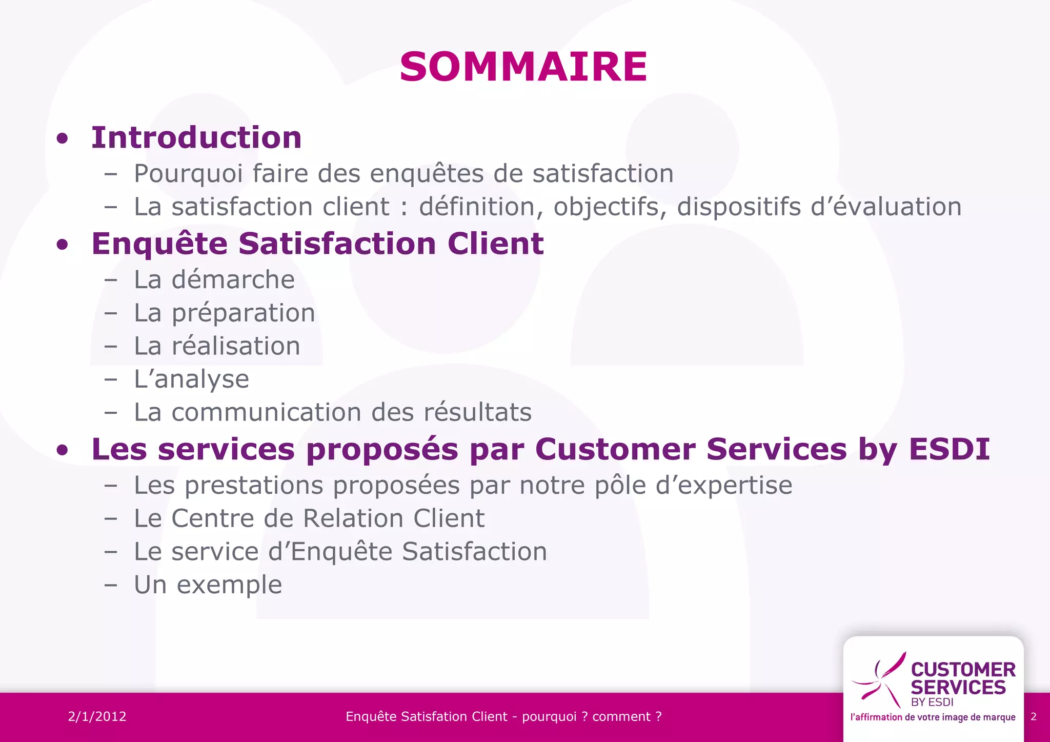 SOMMAIRE
• Introduction
    – Pourquoi faire des enquêtes de satisfaction
    – La satisfaction client : définition, objectifs, dispositifs d’évaluation
• Enquête Satisfaction Client
    –      La démarche
    –      La préparation
    –      La réalisation
    –      L’analyse
    –      La communication des résultats
• Les services proposés par Customer Services by ESDI
    –      Les prestations proposées par notre pôle d’expertise
    –      Le Centre de Relation Client
    –      Le service d’Enquête Satisfaction
    –      Un exemple




2/1/2012                   Enquête Satisfation Client - pourquoi ? comment ?     2
 