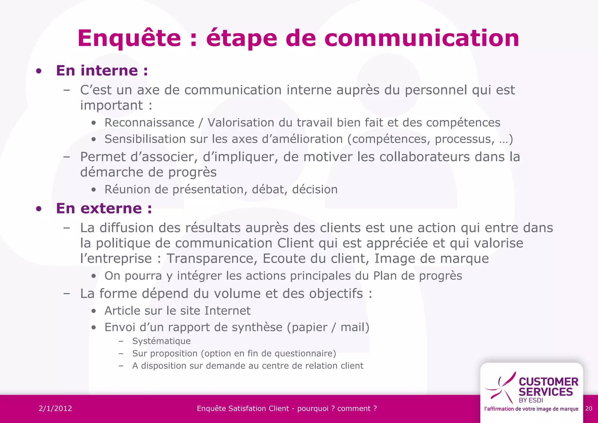 Enquête : étape de communication
• En interne :
     – C’est un axe de communication interne auprès du personnel qui est
       important :
           • Reconnaissance / Valorisation du travail bien fait et des compétences
           • Sensibilisation sur les axes d’amélioration (compétences, processus, …)
     – Permet d’associer, d’impliquer, de motiver les collaborateurs dans la
       démarche de progrès
           • Réunion de présentation, débat, décision
• En externe :
     – La diffusion des résultats auprès des clients est une action qui entre dans
       la politique de communication Client qui est appréciée et qui valorise
       l’entreprise : Transparence, Ecoute du client, Image de marque
           • On pourra y intégrer les actions principales du Plan de progrès
     – La forme dépend du volume et des objectifs :
           • Article sur le site Internet
           • Envoi d’un rapport de synthèse (papier / mail)
               – Systématique
               – Sur proposition (option en fin de questionnaire)
               – A disposition sur demande au centre de relation client



2/1/2012                        Enquête Satisfation Client - pourquoi ? comment ?      20
 
