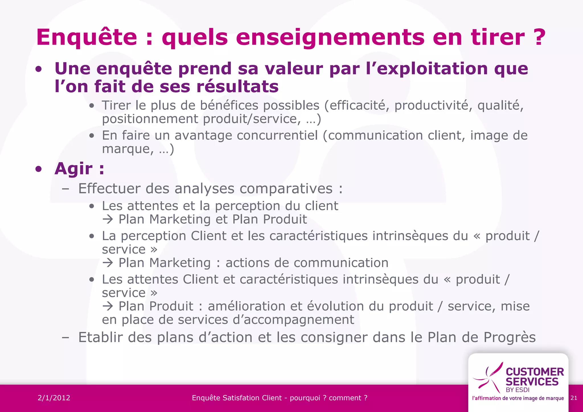 Enquête : quels enseignements en tirer ?
• Une enquête prend sa valeur par l’exploitation que
  l’on fait de ses résultats
           • Tirer le plus de bénéfices possibles (efficacité, productivité, qualité,
             positionnement produit/service, …)
           • En faire un avantage concurrentiel (communication client, image de
             marque, …)
• Agir :
     – Effectuer des analyses comparatives :
           • Les attentes et la perception du client
              Plan Marketing et Plan Produit
           • La perception Client et les caractéristiques intrinsèques du « produit /
             service »
              Plan Marketing : actions de communication
           • Les attentes Client et caractéristiques intrinsèques du « produit /
             service »
              Plan Produit : amélioration et évolution du produit / service, mise
             en place de services d’accompagnement
     – Etablir des plans d’action et les consigner dans le Plan de Progrès



2/1/2012                    Enquête Satisfation Client - pourquoi ? comment ?           21
 