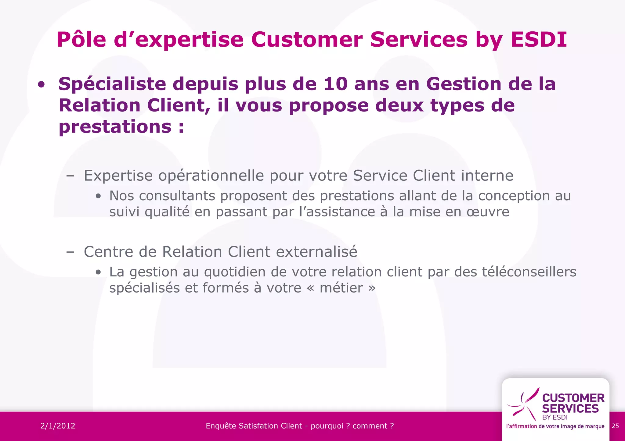 Pôle d’expertise Customer Services by ESDI

• Spécialiste depuis plus de 10 ans en Gestion de la
  Relation Client, il vous propose deux types de
  prestations :

     – Expertise opérationnelle pour votre Service Client interne
           • Nos consultants proposent des prestations allant de la conception au
             suivi qualité en passant par l’assistance à la mise en œuvre


     – Centre de Relation Client externalisé
           • La gestion au quotidien de votre relation client par des téléconseillers
             spécialisés et formés à votre « métier »




2/1/2012                    Enquête Satisfation Client - pourquoi ? comment ?           25
 