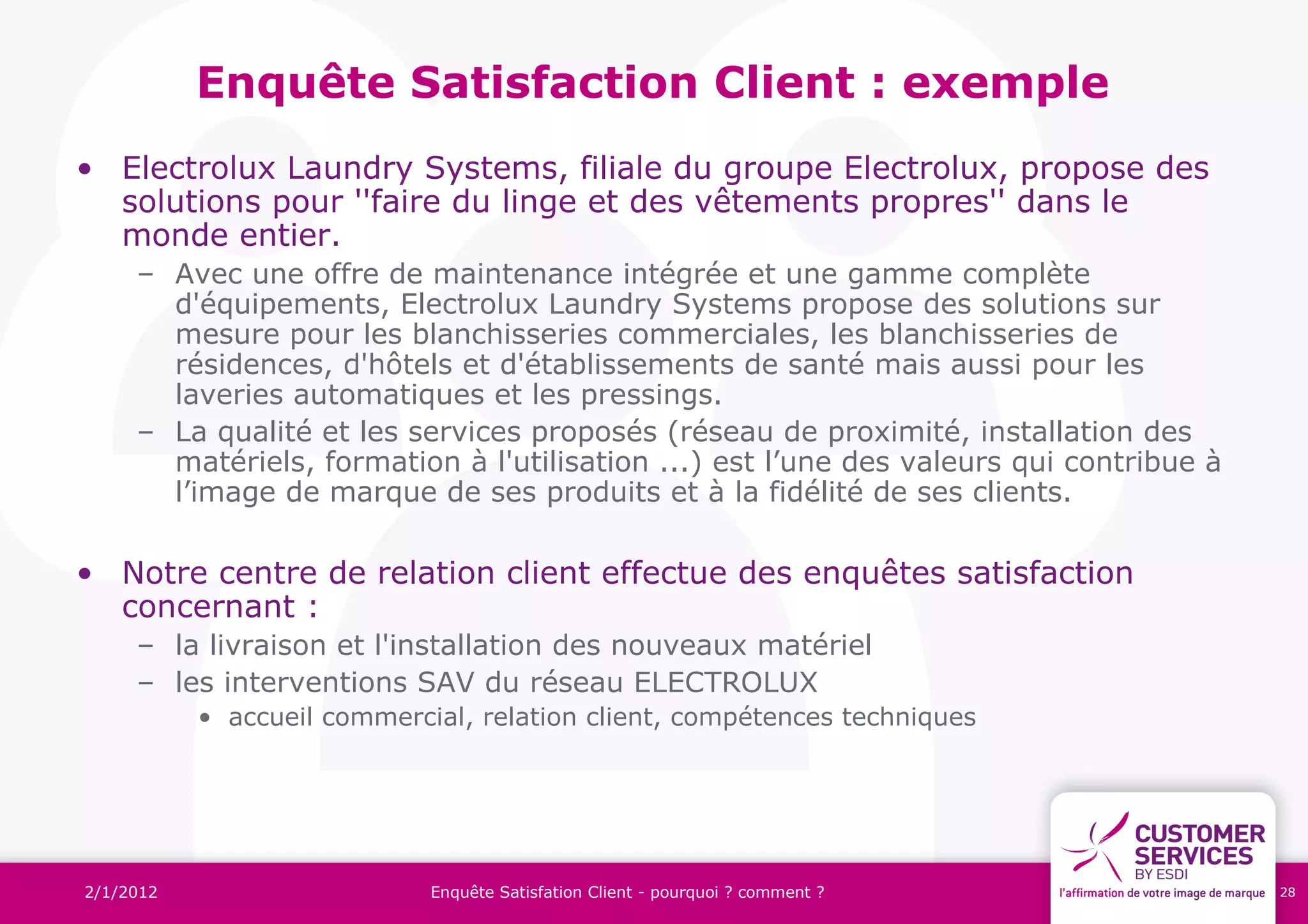 Enquête Satisfaction Client : exemple
• Electrolux Laundry Systems, filiale du groupe Electrolux, propose des
  solutions pour ''faire du linge et des vêtements propres'' dans le
  monde entier.
     – Avec une offre de maintenance intégrée et une gamme complète
       d'équipements, Electrolux Laundry Systems propose des solutions sur
       mesure pour les blanchisseries commerciales, les blanchisseries de
       résidences, d'hôtels et d'établissements de santé mais aussi pour les
       laveries automatiques et les pressings.
     – La qualité et les services proposés (réseau de proximité, installation des
       matériels, formation à l'utilisation ...) est l’une des valeurs qui contribue à
       l’image de marque de ses produits et à la fidélité de ses clients.

• Notre centre de relation client effectue des enquêtes satisfaction
  concernant :
     – la livraison et l'installation des nouveaux matériel
     – les interventions SAV du réseau ELECTROLUX
           • accueil commercial, relation client, compétences techniques




2/1/2012                     Enquête Satisfation Client - pourquoi ? comment ?           28
 