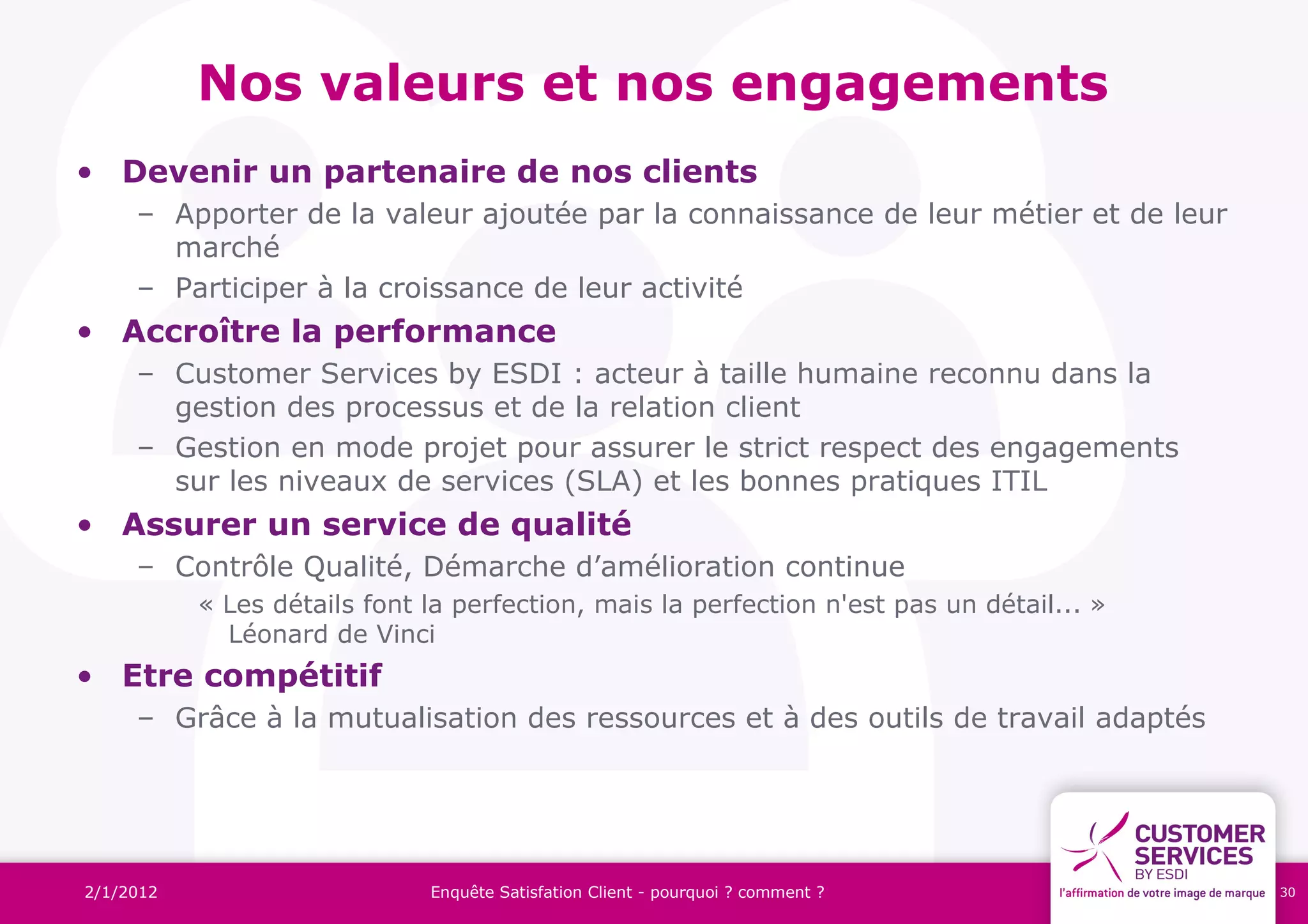 Nos valeurs et nos engagements
• Devenir un partenaire de nos clients
     – Apporter de la valeur ajoutée par la connaissance de leur métier et de leur
       marché
     – Participer à la croissance de leur activité
• Accroître la performance
     – Customer Services by ESDI : acteur à taille humaine reconnu dans la
       gestion des processus et de la relation client
     – Gestion en mode projet pour assurer le strict respect des engagements
       sur les niveaux de services (SLA) et les bonnes pratiques ITIL
• Assurer un service de qualité
     – Contrôle Qualité, Démarche d’amélioration continue
           « Les détails font la perfection, mais la perfection n'est pas un détail... »
             Léonard de Vinci
• Etre compétitif
     – Grâce à la mutualisation des ressources et à des outils de travail adaptés




2/1/2012                      Enquête Satisfation Client - pourquoi ? comment ?            30
 