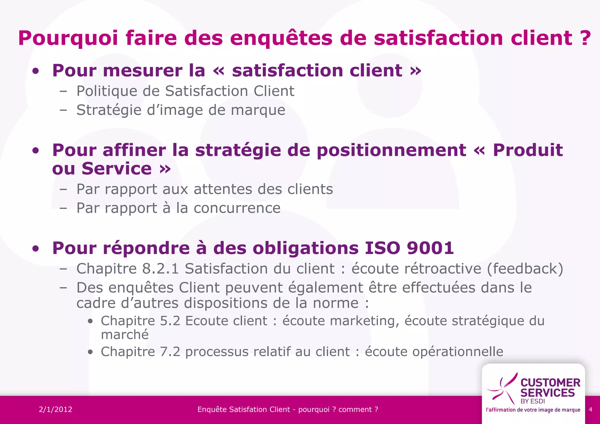 Pourquoi faire des enquêtes de satisfaction client ?
 • Pour mesurer la « satisfaction client »
     – Politique de Satisfaction Client
     – Stratégie d’image de marque

 • Pour affiner la stratégie de positionnement « Produit
   ou Service »
     – Par rapport aux attentes des clients
     – Par rapport à la concurrence

 • Pour répondre à des obligations ISO 9001
     – Chapitre 8.2.1 Satisfaction du client : écoute rétroactive (feedback)
     – Des enquêtes Client peuvent également être effectuées dans le
       cadre d’autres dispositions de la norme :
            • Chapitre 5.2 Ecoute client : écoute marketing, écoute stratégique du
              marché
            • Chapitre 7.2 processus relatif au client : écoute opérationnelle



 2/1/2012                   Enquête Satisfation Client - pourquoi ? comment ?        4
 