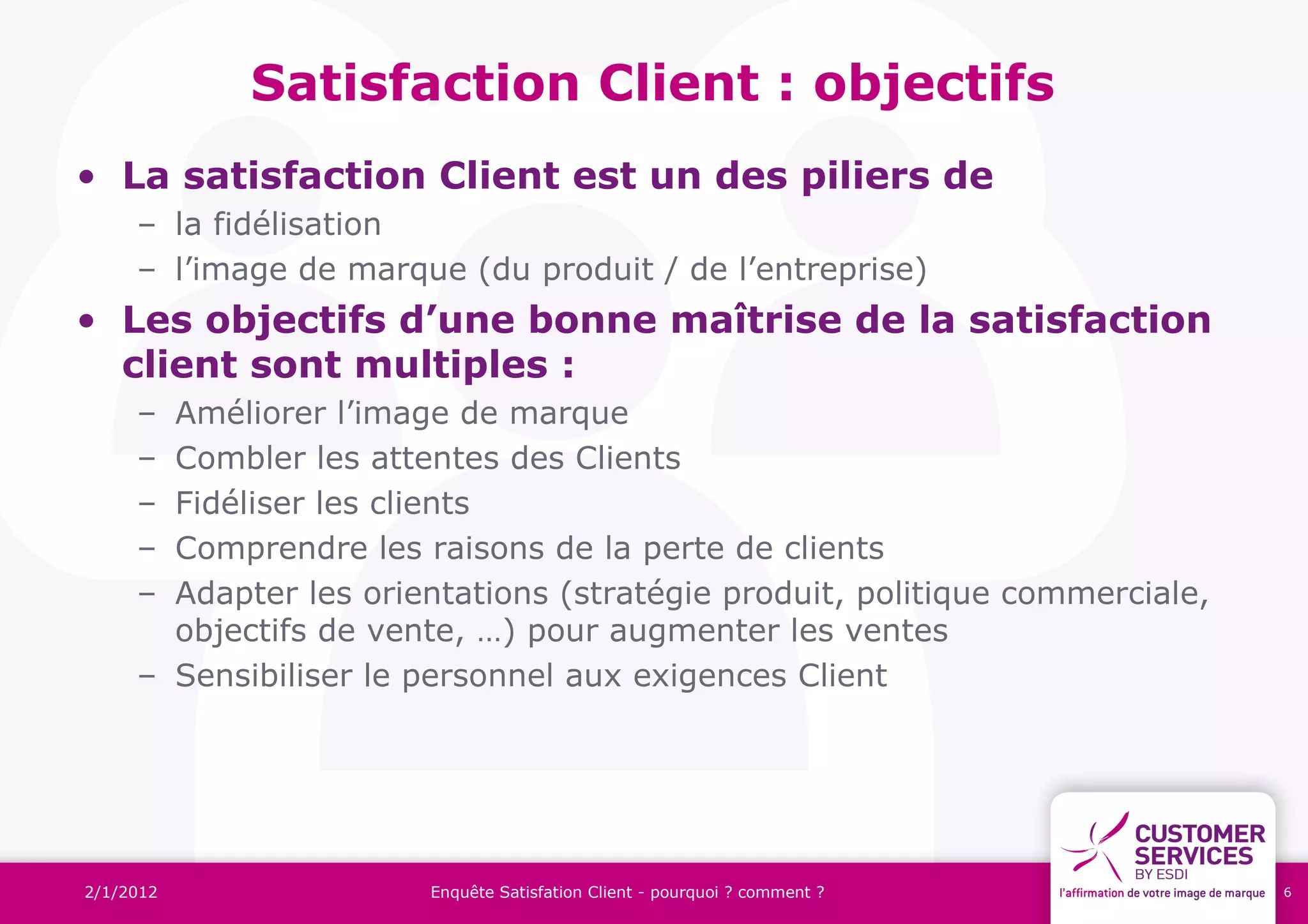 Satisfaction Client : objectifs
• La satisfaction Client est un des piliers de
     – la fidélisation
     – l’image de marque (du produit / de l’entreprise)
• Les objectifs d’une bonne maîtrise de la satisfaction
  client sont multiples :
     – Améliorer l’image de marque
     – Combler les attentes des Clients
     – Fidéliser les clients
     – Comprendre les raisons de la perte de clients
     – Adapter les orientations (stratégie produit, politique commerciale,
       objectifs de vente, …) pour augmenter les ventes
     – Sensibiliser le personnel aux exigences Client




2/1/2012               Enquête Satisfation Client - pourquoi ? comment ?     6
 