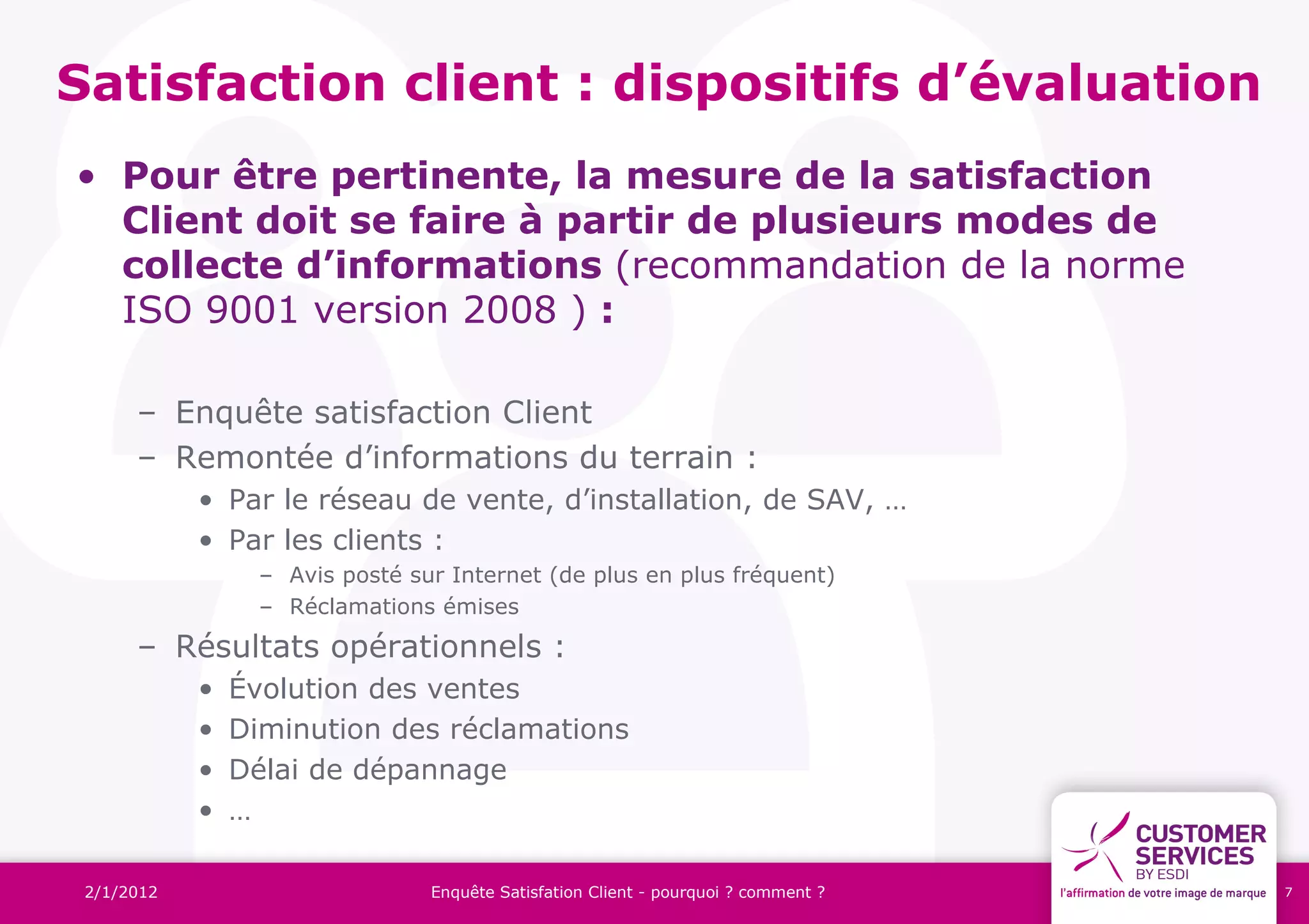 Satisfaction client : dispositifs d’évaluation
• Pour être pertinente, la mesure de la satisfaction
  Client doit se faire à partir de plusieurs modes de
  collecte d’informations (recommandation de la norme
  ISO 9001 version 2008 ) :

      – Enquête satisfaction Client
      – Remontée d’informations du terrain :
            • Par le réseau de vente, d’installation, de SAV, …
            • Par les clients :
                  – Avis posté sur Internet (de plus en plus fréquent)
                  – Réclamations émises
      – Résultats opérationnels :
            •   Évolution des ventes
            •   Diminution des réclamations
            •   Délai de dépannage
            •   …

 2/1/2012                        Enquête Satisfation Client - pourquoi ? comment ?   7
 