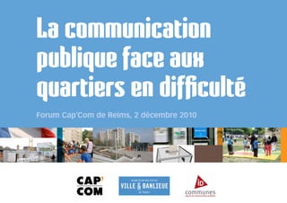 La communication
publique face aux
quartiers en difficulté
Forum Cap’Com de Reims, 2 décembre 2010
 