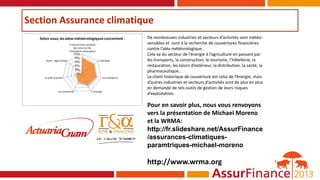 Section Assurance climatique
0%
20%
40%
60%
80%
100%
L’industriedu tourisme;
des loisirs et de
l’hotellerie-restauration
L’industrie
Les transports
L’énergieLe commerce
Le prêt-à-porter
Autre : Agriculture
Selon vous, les aléas météorologiques concernent : De nombreuses industries et secteurs d’activités sont météo-
sensibles et sont à la recherche de couvertures financières
contre l’aléa météorologique.
Cela va du secteur de l’énergie à l’agriculture en passant par
les transports, la construction, le tourisme, l’hôtellerie, la
restauration, les loisirs d’extérieur, la distribution, la santé, la
pharmaceutique…
Le client historique de couverture est celui de l’énergie, mais
d’autres industries et secteurs d’activités sont de plus en plus
en demande de tels outils de gestion de leurs risques
d’exploitation.
Pour en savoir plus, nous vous renvoyons
vers la présentation de Michael Moreno
et la WRMA:
http://fr.slideshare.net/AssurFinance
/assurances-climatiques-
paramtriques-michael-moreno
http://www.wrma.org
 