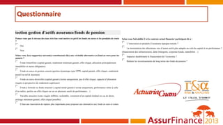 Questionnaire
Section gestion d’actifs assurance/fonds de pension
Pensez vous que le niveau des taux très bas vont mettre en péril les fonds en euros et les produits de rente
?
 Oui
 Non
Selon vous, le(s) support(s) suivant(s) constitue(nt)-il(s) une véritable alternative au fond en euro pour les
assurés ?
 Fonds Immobilier (capital garanti, rendement minimum garanti, effet cliquet, allocation principalement
immobilier et moins obligataire)
 Fonds en euros en gestion coussin (gestion dynamique type CPPI, capital garanti, effet cliquet, rendement
positif ou nul & incertain)
 Fonds en euros diversifiés (capital garanti à terme uniquement, pas d’effet cliquet, capacité d’allocation
risquée et perspective de rendement supérieure)
 Fonds à formule ou fonds structuré ( capital initial garanti à terme uniquement, performance reliée à celle
d’un indice, parfois un effet cliquet sur un ou plusieurs seuils de performance…)
 Variable annuities (rente viagère différée, rachetable, versement d’un capital résiduel en cas de décès,
arrérage minimum garanti, effet cliquet possible)
 Il faut une innovation de rupture plus importante pour proposer une alternative aux fonds en euro et rentes
Selon vous Solvabilité 2 et le contexte actuel financier participent-ils à :
 L’innovation en produits d’assurance épargne-retraite ?
 La réorientation des allocations vers d’autres actifs plus adaptés en coût du capital et en performance ?
(financement des infrastructures, dette émergents, corporate bonds, immobilier…)
 Impacter durablement le financement de l’économie ?
 Réduire les investissements de long terme des fonds de pension ?
 