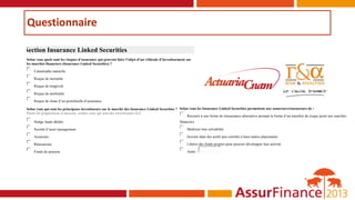 Questionnaire
Section Insurance Linked Securities
Selon vous quels sont les risques d’assurance qui peuvent faire l’objet d’un véhicule d’investissement sur
les marchés financiers (Insurance Linked Securities) ?
 Catastrophe naturelle
 Risque de mortalité
 Risque de longévité
 Risque de morbidité
 Risque de chute d’un portefeuille d’assurance
Selon vous qui sont les principaux investisseurs sur le marché des Insurance Linked Securities ?
Parmi les propositions ci-dessous, cochez ceux qui sont des investisseurs ILS
 Hedge funds dédiés
 Société d’asset management
 Assureurs
 Réassureurs
 Fonds de pension
Selon vous les Insurance Linked Securities permettent aux assureurs/réassureurs de :
 Recourir à une forme de réassurance alternative prenant la forme d’un transfert du risque porté aux marchés
financiers
 Maîtriser leur solvabilité
 Investir dans des actifs peu corrélés à leurs autres placements
 Libérer des fonds propres pour pouvoir développer leur activité
 Autre :
 