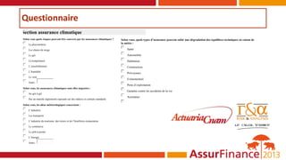 Questionnaire
Section assurance climatique
Selon vous quels risques peuvent être couverts par les assurances climatiques ?
 La pluviométrie
 Les chutes de neige
 Le gel
 La température
 L’ensoleillement
 L’humidité
 Le vent
 Autre :
Selon vous, les assurances climatiques sont elles négociées :
 Au gré à gré
 Sur un marché réglementé reposant sur des indices et contrats standards
Selon vous, les aléas météorologiques concernent :
 L’industrie
 Les transports
 L’industrie du tourisme, des loisirs et de l’hotellerie-restauration
 Le commerce
 Le prêt-à-porter
 L’énergie
 Autre :
Selon vous, quels types d’assurance peuvent subir une dégradation des équilibres techniques en raison de
la météo :
 Santé
 Automobile
 Habitation
 Construction
 Prévoyance
 Evénementiel
 Perte d’exploitation
 Garantie contre les accidents de la vie
 Assistance

 