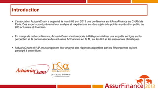 Introduction
• L’association ActuariaCnam a organisé le mardi 09 avril 2013 une conférence sur l’AssurFinance au CNAM de
Paris. Des experts y ont présenté leur analyse et expériences sur des sujets à la pointe auprès d’un public de
200 actuaires et financiers.
• En marge de cette conférence, ActuariaCnam s’est associée à R&A pour réaliser une enquête en ligne sur la
perception et la connaissance des actuaires & financiers en ALM, sur les ILS et les assurances climatiques.
• ActuariaCnam et R&A vous proposent leur analyse des réponses apportées par les 79 personnes qui ont
participé à cette étude.
 