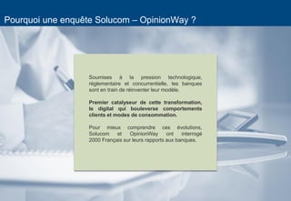 2 
Pourquoi une enquête Solucom – OpinionWay ? 
Soumises à la pression technologique, réglementaire et concurrentielle, les banques sont en train de réinventer leur modèle. 
Premier catalyseur de cette transformation, le digital qui bouleverse comportements clients et modes de consommation. 
Pour mieux comprendre ces évolutions, Solucom et OpinionWay ont interrogé 2000 Français sur leurs rapports aux banques. 
 