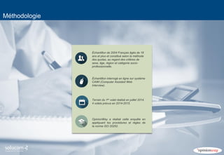 4 
Méthodologie 
Échantillon de 2004 Français âgés de 18 ans et plus et constitué selon la méthode des quotas, au regard des critères de sexe, âge, région et catégorie socio- 
professionnelle. 
Échantillon interrogé en ligne sur système CAWI (Computer Assisted Web Interview). 
Terrain du 1er volet réalisé en juillet 2014. 4 volets prévus en 2014-2015. 
OpinionWay a réalisé cette enquête en appliquant les procédures et règles de la norme ISO 20252.  