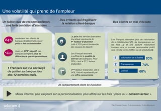 5 
Une volatilité qui prend de l’ampleur 
Mieux informé, plus exigeant sur la personnalisation, plus affûté sur les frais : place au « consom’acteur ». 
Un comportement client en évolution 
24% 
seulement des clients de banques traditionnelles sont prêts à les recommander. 
-4pts 
Avec un NPS* négatif, ces banques comptent plus de détracteurs que de promoteurs. 
Un faible taux de recommandation, 
une forte tentation d’abandon 
1 Français sur 4 a envisagé de quitter sa banque lors des 12 derniers mois. 
Des irritants qui fragilisent 
la relation client-banque 
Le prix des services bancaires trop élevé représente le 
1er facteur d’abandon 
(cité à 35% parmi l’ensemble des causes de départ). 
Les Français trouvent insuffisante la qualité de service des banques. Pour 29%, c’est le 2ème facteur d’abandon. 
3ème facteur d’abandon, cité à 14%, l’attrait représenté par une offre concurrente. 
Des clients en mal d’écoute 
Les Français attendent plus de valorisation de la fidélité-client (1), de transparence sur les frais (2) et une posture résolument tournée vers un conseil personnalisé plutôt que vers la vente d’offres ou de produits (3). 
*Net Promoter Score : % de promoteurs - % de détracteurs 
Valorisation de la fidélité 
Transparence 
Conseil 
83% 
74% 
68% 
1 
2 
3  