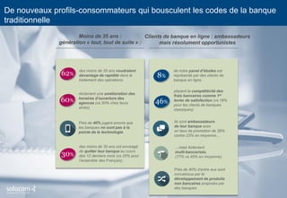 6 
De nouveaux profils-consommateurs qui bousculent les codes de la banque traditionnelle 
24% 
seulement des Français sont prêts à la recommander leur banque 
-4pts 
Avec un NPS* négatif, les banques comptent plus de détracteurs que de promoteurs. 
Moins de 35 ans : 
génération « tout, tout de suite » : 
des moins de 35 ans voudraient davantage de rapidité dans le traitement des opérations. 
Près de 40% jugent encore que les banques ne sont pas à la pointe de la technologie. 
réclament une amélioration des horaires d’ouverture des agences (vs 50% chez leurs aînés). 
60% 
Clients de banque en ligne : ambassadeurs mais résolument opportunistes 
placent la compétitivité des frais bancaires comme 1er levier de satisfaction (vs 19% pour les clients de banques classiques). 
…mais fortement 
multi-bancarisés. 
(77% vs 45% en moyenne). 
Ils sont ambassadeurs 
de leur banque avec 
un taux de promotion de 36% contre 23% en moyenne… 
46% 
8% 
de notre panel d’études est représenté par des clients de banque en ligne. 
des moins de 35 ans ont envisagé de quitter leur banque au cours des 12 derniers mois (vs 25% pour l’ensemble des Français). 
Près de 40% d’entre eux sont convaincus par le développement de produits non bancaires proposés par des banques. 
30% 
62%  
