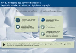 7 
Fin du monopole des services bancaires : la grande bataille de la banque digitale est engagée 
Des menaces sur tous les fronts 
1 Français sur 2 juge positivement l’arrivée de nouveaux acteurs venus du 
e-commerce ou de la grande distribution. 
2 Français sur 3 sont favorables à la création de banques sans guichet. 
Un capital-confiance qui demeure 
des clients de banque traditionnelles se déclarent encore satisfaits. 
Ils placent la sécurité comme la 1ère de ses qualités. 
L’autonomie conférée par les nouvelles technologies, la proximité de l’agence et la disponibilité du conseiller restent des valeurs sûres. 
89% 
Indispensable pour les plus jeunes, la transformation numérique s’impose comme un fil rouge, destiné à guider les banques dans cette période de transition.  