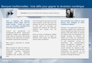 8 
Banques traditionnelles : trois défis pour gagner la révolution numérique 
Entretien avec Loïc CARPENTIER, Directeur associé Solucom 
Face à l’urgence, les banques classiques doivent réagir, mais de quelle manière ? Quels sont selon vous les principaux enseignements de l’étude à leur transmettre ? 
L’heure est assurément au changement de rythme : après avoir longtemps intégré une digitalisation subie, dans la mouvance des autres secteurs, il est urgent pour la banque d’exploiter l’opportunité numérique. 
Elles doivent réinventer le modèle relationnel. 
Aller au-devant du client, le mettre en valeur, anticiper ses besoins, autant d’initiatives rendues aujourd’hui possibles par une utilisation intelligente des données via le big data. 
À la clé, proposer des parcours client sans coutures, aussi bien pour les activités de vente que d’après-vente et tirer parti du mix-canal, en intégrant les agences de proximité, toujours très prisées par les Français. 
Enfin et surtout, l’expérience digitale apparaît comme un fil rouge, un domaine dans lequel les banques doivent viser l’excellence. 
Que souhaitez-vous mettre en avant lorsque vous soulignez la notion d’expérience digitale ? 
Demain, il ne s’agira plus d’offrir une interaction digitale plus intéressante et plus adaptée que celle d’une autre banque, mais bien d’être en mesure de rivaliser avec les propositions de Google, Amazon et consorts, qui dictent les codes de l’expérience utilisateur depuis près de dix ans. Sur la user experience, comme sur l’ensemble des transformations clients actuellement engagées, il devient en effet de plus en plus crucial d’éviter les fausses notes. L’impératif : maîtriser l’ensemble des événements qui peuvent, à tout moment faire basculer le client, le pousser à changer de banque. 
.  