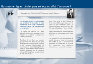 9 
Banques en ligne : challengers sérieux ou effet d’annonce ? 
Entretien avec Olivier SCHMITT, Directeur associé Solucom 
Les banques en ligne ne cachent pas leur ambitions de conquête et elles bénéficient d’une forte satisfaction chez leurs clients. De beaux succès en perspective ? 
Les clients de banque 2.0 sont aujourd’hui dans une posture d’early adopters et sont ainsi portés par un « effet nouveauté ». 
Toutefois, il ne faut pas oublier qu’aujourd’hui les banques en ligne appartiennent pour une large majorité à des banques traditionnelles et accompagnent la stratégie digitale de celles-ci. Boursorama, détenue par la Société Générale est la première banque 100% digitale, comptant plus de 500 000 clients. 
Avec Hello bank, la BNP Paribas a de fortes ambitions, qui dépassent le cadre de nos frontières avec 1,7 millions de clients à horizon 2017 en Allemagne, Belgique, France et Italie. 
Mais le marché n’est néanmoins pas à l’arrivée de nouveaux entrants pure players. 
Les banques en ligne ont remporté la bataille des prix, mais un nouveau défi s’offre à elle : développer la dimension de conseil afin de ne plus être seulement une deuxième banque ou une banque de passage. 
 