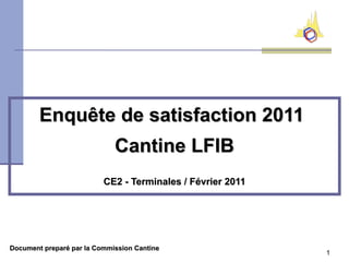 Enquête de satisfaction 2011
                             Cantine LFIB
                          CE2 - Terminales / Février 2011




Document preparé par la Commission Cantine
                                                            1
 