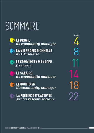 ETUDE : LES COMMUNITY MANAGER EN FRANCE - EDITION 2014 3 
1 LE PROFIL 
du community manager 4 
2 LA VIE PROFESSIONNELLE 
du CM salarié 8 
3 LE COMMUNITY MANAGER 
freelance 11 
4 LE SALAIRE 
du community manager 14 
5 LE QUOTIDIEN 
du community manager 18 
6 LA PRÉSENCE ET L’ACTIVITÉ 
sur les réseaux sociaux 22 
PAGE 
SOMMAIRE 
 