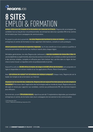 ETUDE : LES COMMUNITY MANAGER EN FRANCE - EDITION 2014 32 
Acteur référence de l’emploi et la formation sur Internet en France, RegionsJob accompagne les 
candidats tout au long de leur vie professionnelle, les entreprises dans leur quotidien RH et les centres 
de formation pour leurs campagnes de communication. 
En jouant la carte de la proximité, les sites RegionsJob facilitent la mise en relation entre candidats, 
entreprises et centres de formation en leur apportant informations, conseils et outils pratiques. 
Alliant puissance nationale et expertise régionale, les 8 sites bénéficient d’une audience qualifiée et 
exclusive permettant de recruter les meilleurs talents dans chaque région. 
Véritables généralistes, les sites RegionsJob s’adressent à tous les candidats de niveau Bac à Bac +5, 
jeunes diplômés ou expérimentés, dans tous les secteurs d’activité. Les candidats accèdent gratuitement 
à des services simples, complets et efficaces pour faire évoluer leur carrière dans la région de leur 
choix et ainsi trouver un équilibre entre vie professionnelle et privée. 
Aujourd’hui près de 28.000 offres d’emploi, de stage et 60 000 offres de formation sont proposées en 
ligne et disponibles en version mobile et sur les applications iPhone, iPad et Smartphone. 
Avec 4,8 millions de visites[1] et 1,8 millions de visiteurs uniques[2] chaque mois, RegionsJob est le 
leader de l’emploi et de la formation sur Internet. 
Atypique sur le marché des Jobboards, RegionsJob est aujourd’hui bien plus qu’un site emploi et 
formation ! Précurseur dans l’application des technologies web au monde du travail, RegionsJob scrute, 
décrypte et innove pour apporter aux candidats, comme aux professionnels RH, des services toujours 
plus efficaces. 
Sur le terrain, ce sont 170 collaborateurs, répartis au sein de 11 implantations régionales, qui conseillent 
entreprises et centres de formation dans leurs campagnes de recrutement et de communication. 
[1] OJD Septembre 2013 
[2] Source : Médiamétrie/NetRatings Septembre 2013 
8 SITES 
EMPLOI  FORMATION 
