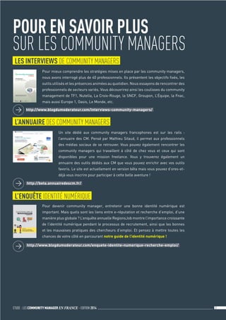 ETUDE : LES COMMUNITY MANAGER EN FRANCE - EDITION 2014 31	
LES INTERVIEWS DE COMMUNITY MANAGERS
L’ANNUAIRE DES COMMUNITY MANAGERS
POUR EN SAVOIR PLUS
SUR LES COMMUNITY MANAGERS
Pour mieux comprendre les stratégies mises en place par les community managers,
nous avons interrogé plus de 40 professionnels. Ils présentent les objectifs fixés, les
outils utilisés et les présences animées au quotidien. Nous essayons de rencontrer des
professionnels de secteurs variés. Vous découvrirez ainsi les coulisses du community
management de TF1, Nutella, La Croix-Rouge, la SNCF, Groupon, L’Équipe, la Fnac,
mais aussi Europe 1, Oasis, Le Monde, etc.
Un site dédié aux community managers francophones est sur les rails :
l’annuaire des CM. Pensé par Mathieu Sitaud, il permet aux professionnels
des médias sociaux de se retrouver. Vous pouvez également rencontrer les
community managers qui travaillent à côté de chez vous et ceux qui sont
disponibles pour une mission freelance. Vous y trouverez également un
annuaire des outils dédiés aux CM que vous pouvez enrichir avec vos outils
favoris. Le site est actuellement en version bêta mais vous pouvez d’ores-et-
déjà vous inscrire pour participer à cette belle aventure !
	 http://www.blogdumoderateur.com/interviews-community-managers/
	 http://beta.annuairedescm.fr/
L’ENQUÊTE IDENTITÉ NUMÉRIQUE
Pour devenir community manager, entretenir une bonne identité numérique est
important. Mais quels sont les liens entre e-réputation et recherche d’emploi, d’une
manière plus globale ? L’enquête annuelle RegionsJob montre l’importance croissante
de l’identité numérique pendant le processus de recrutement, ainsi que les bonnes
et les mauvaises pratiques des chercheurs d’emploi. Et pensez à mettre toutes les
chances de votre côté en parcourant notre guide de l’identité numérique !
	 http://www.blogdumoderateur.com/enquete-identite-numerique-recherche-emploi/
 
