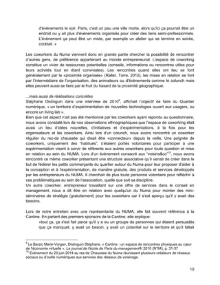 10 
d'évènements le soir. Paris, c'est un peu une ville morte, alors qu'ici ça pourrait être un endroit ou y ait plus d'évènements organisés pour créer des liens semi-professionnels. L'évènement ça peut être un mixte, par exemple un atelier qui se termine en soirée, cocktail. » 
Les coworkers du Numa viennent donc en grande partie chercher la possibilité de rencontrer d’autres gens, de préférence appartenant au monde entrepreneurial. L'espace de coworking constitue un vivier de ressources potentielles (conseils, informations ou rencontres utiles pour leurs activités tout en étant conviviales). Les rencontres quand elles ont lieu se font généralement par la «proximité organisée» (Rallet, Torre, 2010), les mises en relation se font par l’intermédiaire de l’organisation, des animateurs ou d'évènements comme le colunch mais elles peuvent aussi se faire par le fruit du hasard de la proximité géographique. 
...mais aussi de réalisations concrètes 
Stéphane Distinguin dans une interview de 20109, affichait l’objectif de faire du Quartier numérique, « un territoire d’expérimentation de nouvelles technologies ouvert aux usagers, ou encore un living lab ». 
Bien que cet aspect n’ait pas été mentionné par les coworkers ayant répondu au questionnaire, nous avons constaté lors de nos observations ethnographiques que l’espace de coworking était aussi un lieu d’idées nouvelles, d’initiatives et d’expérimentations, à la fois pour les organisateurs et les coworkers. Ainsi lors d’un colunch, nous avons rencontré un coworker régulier du rez-de chaussée qui disait être «connecteur» depuis la veille. Une poignée de coworkers, uniquement des “habitués”, s’étaient portés volontaires pour participer à une expérimentation visant à servir de référents aux autres coworkers pour toute question et mise en relation au sein du NUMA. Lors d’un évènement consacré aux “voisins&co”10, nous avons rencontré ce même coworker présentant une structure associative qu’il venait de créer dans le but de fédérer les petits commerçants du quartier autour du Numa pour leur proposer d’aider à la conception et à l’expérimentation, de manière gratuite, des produits et services développés par les entrepreneurs du NUMA. Il cherchait de plus toute personne volontaire pour réfléchir à ces problématiques au sein de l’association, quelle que soit sa discipline. 
Un autre coworker, entrepreneur travaillant sur une offre de services dans le conseil en management, nous a dit être en relation avec quelqu'un du Numa pour monter des mini- séminaires de stratégie (gratuitement) pour les coworkers car il s’est aperçu qu’il y avait des besoins. 
Lors de notre entretien avec une représentante du NUMA, elle fait souvent référence à la Cantine. En parlant des premiers sponsors de la Cantine, elle explique: 
«tout ça, ça s'est fait parce qu'il y a eu un groupe de personnes qui étaient persuadés que ça manquait, y avait un besoin, y avait un potentiel sur le territoire et qu’il fallait 
9 Le Barzic Marie-Vorgan, Distinguin Stéphane, « Cantine : un espace de rencontres physiques au coeur de l'économie virtuelle », Le journal de l'école de Paris du management4/ 2010 (N°84), p. 31-37 
10 Evènement du 23 juin 2014 au rez-de Chaussee du Numa réunissant plusieurs créateurs de réseaux sociaux ou d’outils numériques aux services des réseaux de voisinage.  