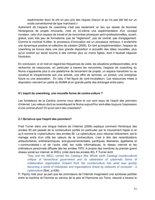 11 
expérimenter donc ils ont un peu pris des risques chacun et ça n'a pas été fait sur un mode conventionnel de type marchand.» 
Autrement dit l’espace de coworking n'est pas seulement un lieu qui essaie de favoriser l'émergence de projets innovants, c'est en lui-même une expérimentation d'un concept novateur, celui d'un espace de travail et de rencontres physiques semi-professionnelles, ouvert, gratuit, avec très peu de formalisme, pas de "règlement", pas de contrat, pas d'engagement. Comme le montrait N.Alter, le processus d’innovation est un processus vertueux, il enclenche une dynamique positive et collective de création (2000). En tant qu'expérimentation, l'espace de coworking se trouve dans une plus grande disposition à accueillir des idées nouvelles, plus qu'un endroit qui serait soumis à des normes plus ou moins figées, dont il faudrait négocier l'évolution. 
En conclusion, si on met en regard les fréquences de visite, les situations professionnelles, et la recherche de ressources, en particulier à travers les rencontres, l’espace de coworking du Numa s’apparente plus à une plateforme de lancement de projets, un espace transitoire ou se construit et s'expérimente soit une activité, une offre de services, un produit, une entreprise future ou une association. En cela, il fait figure de «pré-incubateur». Les ressources mises à disposition viennent en partie du NUMA et en grande partie des échanges entre pairs. 
II L’esprit du coworking, une nouvelle forme de contre-culture ? 
Les fondateurs de la Cantine comme nous allons le voir sont issus de l’esprit des pionniers d’internet. Les valeurs dont se revendiquent le Numa aujourd'hui sont-elles toujours l’expression d’une contreculture? Et qu’en est-il des coworkers? 
2.1 Qu'est-ce que l'esprit des pionniers? 
Fred Turner dans une longue histoire de l’internet (2006) explique comment l'Amérique des années 60 est passée de la contreculture portée en particulier par le mouvement hippie à ce qu’il nomme la «cyberculture» des années 80. La cyberculture, pour résumer brièvement, est le mariage entre d’un côté les valeurs de la contreculture, c’est à dire des revendications antiautoritaires, antihiérarchiques, anti-gouvernementales, pacifiques, libertaires, égalitaires et « communalistes » et de l’autre côté, les outils informatiques, le réseau internet et les ordinateurs personnels diffusés dès les années 1970. A propos des membres du premier grand réseau social sur internet, le WELL (créé dans les années 80), F.Turner écrit: 
They and the WELL carried the Catalog’s [the Whole earth Catalog] countercultural critique of hierarchical government and its celebration of cybernetic forms of collaborative organization forward from the counterculture into what was quickly becoming a world of individuals and organizations linked by networks of computer - a cyberculture (Ibid., p.436). 
P. Flychy note pour sa part que les promoteurs de l’internet imaginaient une symbiose parfaite entre la machine et l’homme au service de la paix et l’harmonie sur Terre, résumé à travers le  