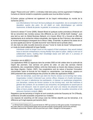 12 
slogan “Peace and Love” (2001). L’ordinateur était alors perçu comme augmentant l’intelligence humaine et internet rendait la coopération possible avec tous les êtres humains. 
D.Cardon précise qu’Internet est également né de l’esprit méritocratique du monde de la recherche (2010) : 
Les informaticiens l’ont nourri de leurs pratiques de coopération, de co-conception et de réputation auprès des pairs. Ils ont établi un code déontologique qui valorise l’autonomie, la liberté de parole, la gratuité, le consensus, la tolérance 
Comme le retrace F.Turner (2006), Stewart Brand et quelques autres promoteurs d'Internet ont fait se rencontrer des mondes sociaux très différents au sein du Whole Earth Catalog11, puis plus tard au sein du Global Business Network, et à travers Wired. On y trouvait en effet des représentants de la recherche militaro-industrielle, des hippies de San Francisco, des artistes et le monde technologique émergeant de la Silicon Valley. Ensemble, ils jetteront les bases de ce qui sera appelé plus tard la "nouvelle économie" dont Internet est le symbole (Ibid.). 
Un des traits de cette nouvelle économie est pour Turner le mode de travail "entrepreneurial", un mode de travail collaboratif et hyper flexible: 
Individuals could no longer count on the support of their employers; they would instead have to become entrepreneurs moving flexibly from place to place, sliding in and out of collaborative teams, building their knowledge bases and skill sets in a process of constant self-education (Ibid.) 
L'évolution vers le WEB 2.0 
Les applications WEB 2.0 apparues dans les années 2000 ont été créées dans la continuité de l'esprit des pionniers. Ces services ont permis de créer, en plus des services internet précédents, des «coopérations faibles» entre les internautes au travers des réseaux sociaux et des blogs (Aguiton, Cardon, 2007). Ces coopérations sont de nature à favoriser l'innovation «horizontale» (selon la formule de Von Hippel) ou «ascendante». Les barcamps apparus en 2005 présentent des caractéristiques très proches de celles des applications WEB2.0: 
Dans les barcamps, aussi bien que dans les forums sociaux ou le burning man camp, l’organisateur invitant n’intervient que comme offreur d’espace et d’outils techniques, mais il ne peut ni sélectionner les participants, ni imposer un quelconque programme. Les barcamps, comme les forums sociau ou les burning man, sont des machines générer des contacts n se rendant ces rencontres, les participants ne savent pas ce qu’ils vont découvrir, mais ils savent qu’ils vont avoir une chance de présenter leurs idées et leurs projets, d’apprendre des autres, de faire de nouvelles rencontres et de retrouver d’anciens contacts. (Ibid.) 
Rappelons que les barcamps à l'origine se sont construits contre les Foocamp de Tim O'Reuilly, conférence annuelle accessible uniquement sur invitation. 
Les espaces de coworking ont été conçus avec les mêmes objectifs que les barcamps, à la différence qu'il s'agit espaces permanents (Ibid.). 
11 Le Whole Earth Catalog est un journal lancé en 1967 qui connut un très gros succès. Il recensait tous les outils utiles à la communauté hippie ainsi que des produits d’avant-garde comme les premiers ordinateurs personnels. Steeve Jobs dira plus tard que c’était « Google en format papier ».  