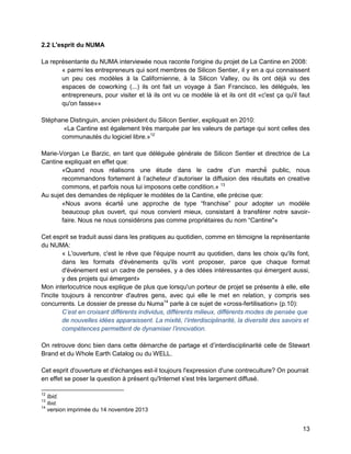 13 
2.2 L'esprit du NUMA 
La représentante du NUMA interviewée nous raconte l'origine du projet de La Cantine en 2008: 
« parmi les entrepreneurs qui sont membres de Silicon Sentier, il y en a qui connaissent un peu ces modèles à la Californienne, à la Silicon Valley, ou ils ont déjà vu des espaces de coworking (...) ils ont fait un voyage à San Francisco, les délégués, les entrepreneurs, pour visiter et là ils ont vu ce modèle là et ils ont dit «c'est ça qu'il faut qu'on fasse»» 
Stéphane Distinguin, ancien président du Silicon Sentier, expliquait en 2010: 
«La Cantine est également très marquée par les valeurs de partage qui sont celles des communautés du logiciel libre.»12 
Marie-Vorgan Le Barzic, en tant que déléguée générale de Silicon Sentier et directrice de La Cantine expliquait en effet que: 
«Quand nous réalisons une étude dans le cadre d’un marché public, nous recommandons fortement à l’acheteur d’autoriser la diffusion des résultats en creative commons, et parfois nous lui imposons cette condition.» 13 
Au sujet des demandes de répliquer le modèles de la Cantine, elle précise que: 
«Nous avons écarté une approche de type “franchise” pour adopter un modèle beaucoup plus ouvert, qui nous convient mieux, consistant à transférer notre savoir- faire. Nous ne nous considérons pas comme propriétaires du nom “Cantine"» 
Cet esprit se traduit aussi dans les pratiques au quotidien, comme en témoigne la représentante du NUMA: 
« L'ouverture, c'est le rêve que l'équipe nourrit au quotidien, dans les choix qu'ils font, dans les formats d'événements qu'ils vont proposer, parce que chaque format d'événement est un cadre de pensées, y a des idées intéressantes qui émergent aussi, y des projets qui émergent» 
Mon interlocutrice nous explique de plus que lorsqu'un porteur de projet se présente à elle, elle l'incite toujours à rencontrer d'autres gens, avec qui elle le met en relation, y compris ses concurrents. Le dossier de presse du Numa14 parle à ce sujet de «cross-fertilisation» (p.10): 
C’est en croisant différents individus, différents milieu , différents modes de pensée que de nouvelles idées apparaissent. La mixité, l’interdisciplinarité, la diversité des savoirs et compétences permettent de dynamiser l’innovation 
On retrouve donc bien dans cette démarche de partage et d’interdisciplinarité celle de Stewart Brand et du Whole Earth Catalog ou du WELL. 
Cet esprit d'ouverture et d'échanges est-il toujours l'expression d'une contreculture? On pourrait en effet se poser la question à présent qu'Internet s'est très largement diffusé. 
12 Ibid. 
13 Ibid. 
14 version imprimée du 14 novembre 2013  