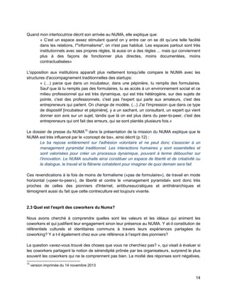 14 
Quand mon interlocutrice décrit son arrivée au NUMA, elle explique que: 
« C’est un espace assez stimulant quand on y entre car on se dit qu’une telle facilité dans les relations, l'"informalisme", on n'est pas habitué. Les espaces partout sont très institutionnels avec ses propres règles, là aussi on a des règles ... mais qui conviennent plus à des façons de fonctionner plus directes, moins documentées, moins contractualisées» 
L'opposition aux institutions apparaît plus nettement lorsqu'elle compare le NUMA avec les structures d'accompagnement traditionnelles des startups: 
« (…) parce que dans un incubateur, dans une pépinière, tu remplis des formulaires. Sauf que là tu remplis pas des formulaires, tu as accès à un environnement social et ce milieu professionnel qui est très dynamique, qui est très hétérogène, sur des sujets de pointe, c'est des professionnels, c'est pas l'expert qui parle aux amateurs, c'est des entrepreneurs qui parlent. On change de modèle. (...) J'ai l'impression que dans ce type de dispositif [incubateur et pépinière], y a un sachant, un consultant, un expert qui vient donner son avis sur un sujet, tandis que là on est plus dans du peer-to-peer, c'est des entrepreneurs qui ont fait des erreurs, qui se sont plantés plusieurs fois.» 
Le dossier de presse du NUMA15 dans la présentation de la mission du NUMA explique que le NUMA est très influencé par le «concept de ba», ainsi décrit (p.12) : 
Le ba repose entièrement sur l'adhésion volontaire et ne peut donc s'associer à un management pyramidal traditionnel. Les interactions humaines y sont essentielles et sont valorisées pour créer un processus dynamique, pouvant à terme déboucher sur l'innovation. Le NUMA souhaite ainsi constituer un espace de liberté et de créativité ou le dialogue, le travail et la flânerie cohabitent pour imaginer de quoi demain sera fait 
Ces revendications à la fois de moins de formalisme («pas de formulaire»), de travail en mode horizontal («peer-to-peer»), de liberté et contre le «management pyramidal» sont donc très proches de celles des pionniers d'Internet, antibureaucratiques et antihiérarchiques et témoignent aussi du fait que cette contreculture est toujours vivante. 
2.3 Quel est l'esprit des coworkers du Numa? 
Nous avons cherché à comprendre quelles sont les valeurs et les idéaux qui animent les coworkers et qui justifient leur engagement sinon leur présence au NUMA. Y at-il constitution de référentiels culturels et identitaires communs à travers leurs expériences partagées du coworking? Y a t-il également chez eux une référence à l’esprit des pionniers? 
La question «avez-vous trouvé des choses que vous ne cherchiez pas? », qui visait à évaluer si les coworkers partagent la notion de sérendipité prônée par les organisateurs, surprend le plus souvent les coworkers qui ne la comprennent pas bien. La moitié des réponses sont négatives, 
15 version imprimée du 14 novembre 2013  
