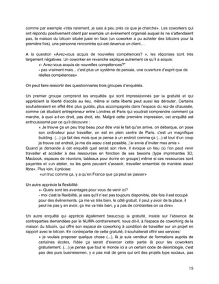 15 
comme par exemple «très rarement, je sais à peu près ce que je cherche». Les coworkers qui ont répondu positivement citent par exemple un évènement organisé auquel ils ne s’attendaient pas, la maison du bitcoin située juste en face (un coworker a pu acheter des bitcoins pour la première fois), une personne rencontrée qui est devenue un client,... 
A la question «Avez-vous acquis de nouvelles compétences? », les réponses sont très largement négatives. Un coworker en revanche explique autrement ce qu’il a acquis: 
«- Avez-vous acquis de nouvelles compétences?" 
- pas vraiment mais... c'est plus un système de pensée, une ouverture d'esprit que de réelles compétences» 
On peut faire ressortir des questionnaires trois groupes d’enquêtés. 
Un premier groupe comprend les enquêtés qui sont impressionnés par la gratuité et qui apprécient la liberté d’accès au lieu, même si cette liberté peut aussi les dérouter. Certains souhaiteraient en effet être plus guidés, plus accompagnés dans l’espace du rez-de chaussée, comme cet étudiant entrepreneur entre Londres et Paris qui voudrait comprendre comment ça marche, à quoi a-t-on droit, pas droit, etc. Malgré cette première impression, cet enquêté est enthousiasmé par ce qu’il découvre : 
« Je trouve ça un peu trop beau pour être vrai le fait qu'on arrive, on débarque, on pose son ordinateur pour travailler, on est en plein centre de Paris, c'est un magnifique building. (...) ça fait des mois que je pense à un endroit comme ça (...) et tout d’un coup je trouve cet endroit, je me dis waou c’est possible, j’ai envie d’inviter mes amis » 
Quand je demande à cet enquêté quel serait son rêve, il évoque un lieu où l’on peut venir travailler et accéder à des ressources en fonction de ses besoins (type imprimantes 3D, Macbook, espaces de réunions, tableaux pour écrire en groupe) même si ces ressources sont payantes et «un atelier, ou les gens peuvent s'asseoir, travailler ensemble de manière assez libre». Plus loin, il précise: 
«un truc comme ça, y a qu’en France que ça peut se passer» 
Un autre apprécie la flexibilité: 
«- Quels sont les avantages pour vous de venir ici? 
- moi c'est la flexibilité, je sais qu'il n’est pas toujours disponible, dès fois il est occupé pour des évènements, ça me va très bien, le côté gratuit, il peut y avoir de la place, il peut ne pas y en avoir, ça me va très bien, y a pas de contraintes on va dire» 
Un autre enquêté qui apprécie également beaucoup la gratuité, insiste sur l'absence de contreparties demandées par le NUMA contrairement, nous dit-il, à l'espace de coworking de la maison du bitcoin, qui offre son espace de coworking à condition de travailler sur un projet en rapport avec le bitcoin. En contrepartie de cette gratuité, il souhaiterait offrir ses services: 
« je voulais proposer quelque chose (...), là je suis vendeur de formations auprès de certaines écoles, l'idée ça serait d'exercer cette partie là pour les coworkers gratuitement. (…) je pense que tout le monde ici a un certain code de déontologie, c'est pas des purs businessmen, y a pas mal de gens qui ont des projets type sociaux, pas  